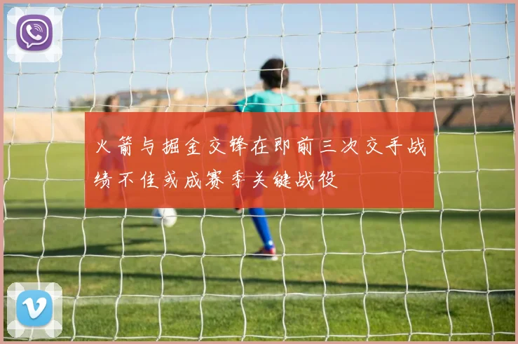 火箭与掘金交锋在即前三次交手战绩不佳或成赛季关键战役