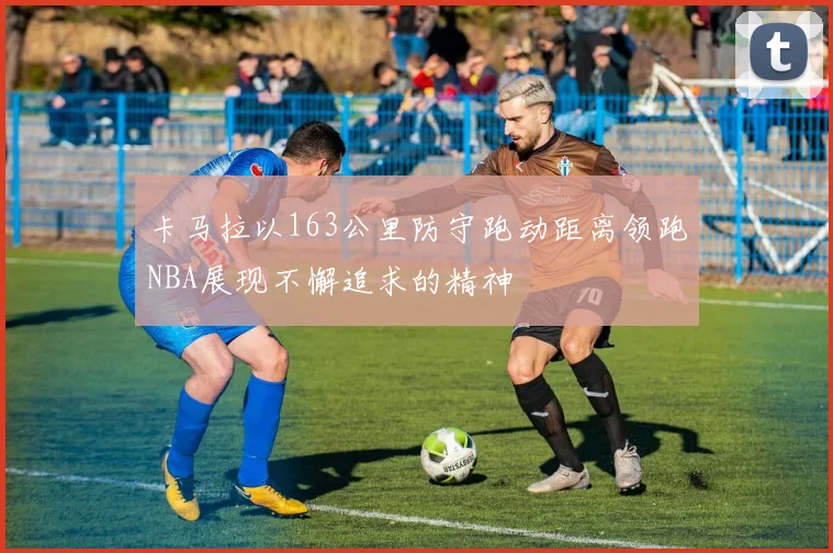 卡马拉以163公里防守跑动距离领跑NBA展现不懈追求的精神