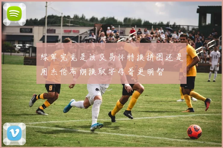 绿军究竟是该交易怀特换拼图还是用杰伦布朗换取字母哥更明智