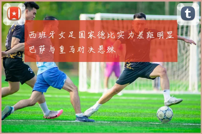 西班牙女足国家德比实力差距明显巴萨与皇马对决悬殊