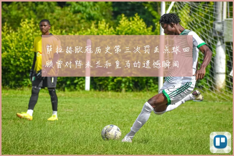 萨拉赫欧冠历史第三次罚丢点球回顾曾对阵米兰和皇马的遗憾瞬间