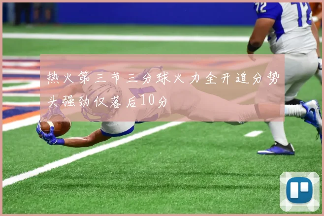 热火第三节三分球火力全开追分势头强劲仅落后10分