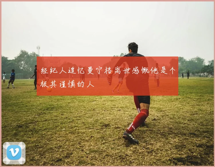经纪人追忆曼宁格离世感慨他是个极其谨慎的人