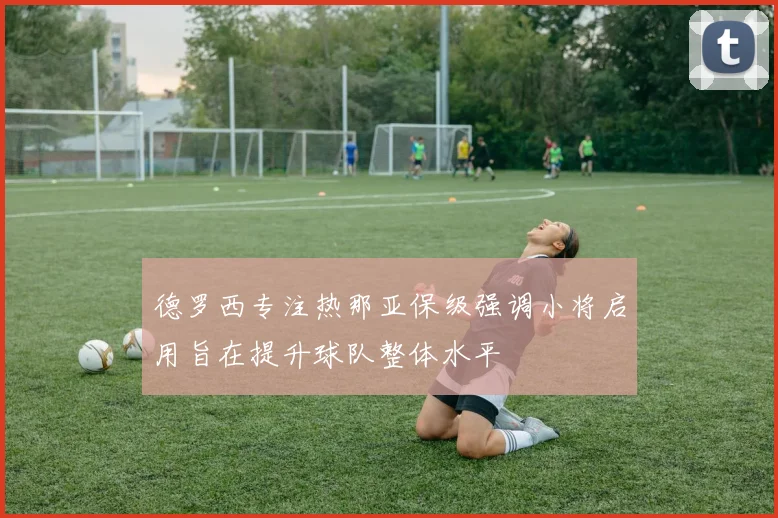 德罗西专注热那亚保级强调小将启用旨在提升球队整体水平