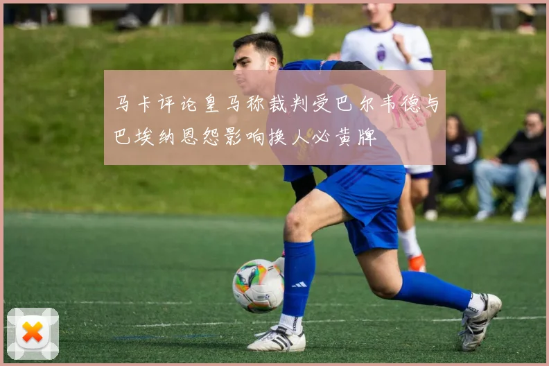 马卡评论皇马称裁判受巴尔韦德与巴埃纳恩怨影响换人必黄牌