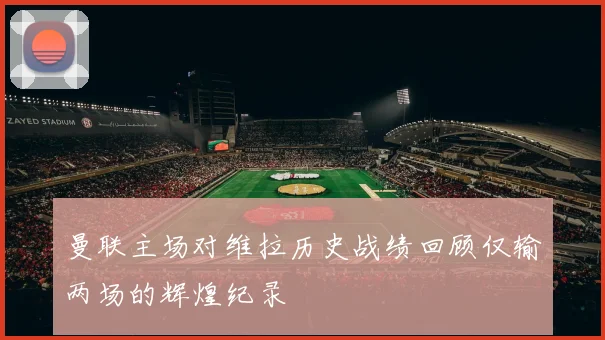 曼联主场对维拉历史战绩回顾仅输两场的辉煌纪录