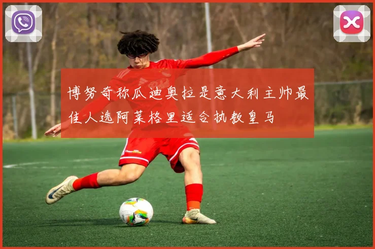博努奇称瓜迪奥拉是意大利主帅最佳人选阿莱格里适合执教皇马