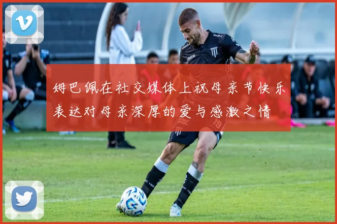 姆巴佩在社交媒体上祝母亲节快乐表达对母亲深厚的爱与感激之情