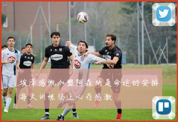 埃泽感慨加盟阿森纳是命运的安排每天训练场上心存感激
