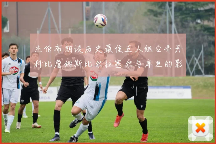 杰伦布朗谈历史最佳五人组合乔丹科比詹姆斯比尔拉塞尔与库里的影响力