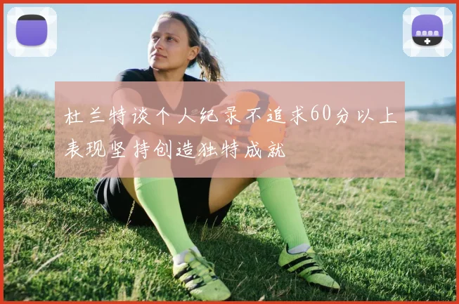 杜兰特谈个人纪录不追求60分以上表现坚持创造独特成就