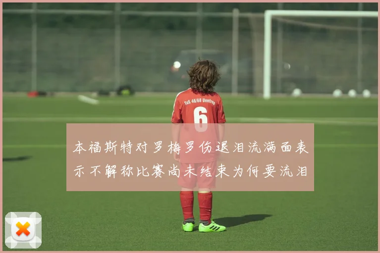 本福斯特对罗梅罗伤退泪流满面表示不解称比赛尚未结束为何要流泪