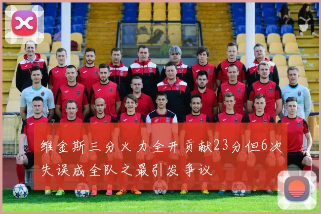 维金斯三分火力全开贡献23分但6次失误成全队之最引发争议