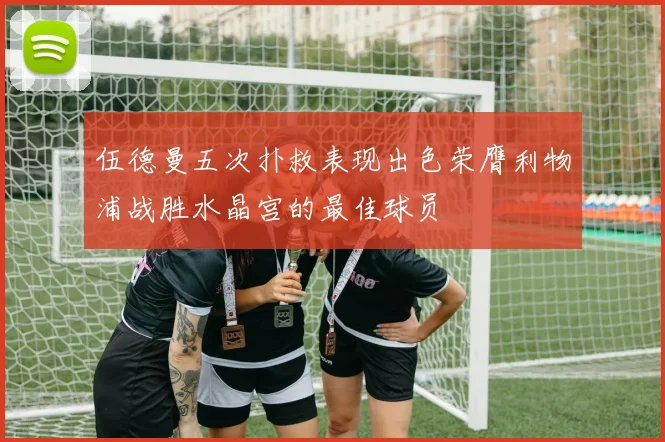 伍德曼五次扑救表现出色荣膺利物浦战胜水晶宫的最佳球员