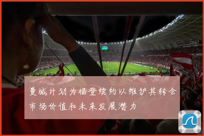 曼城计划为福登续约以维护其转会市场价值和未来发展潜力