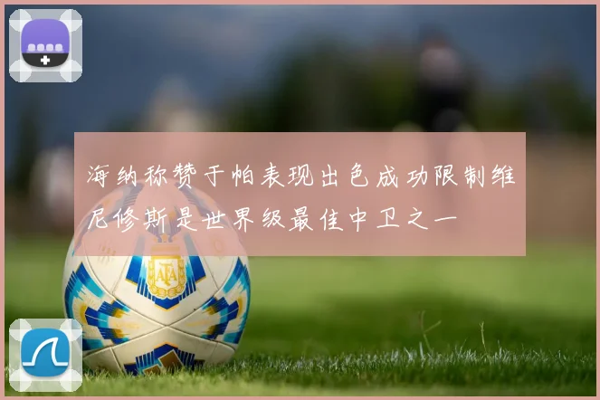海纳称赞于帕表现出色成功限制维尼修斯是世界级最佳中卫之一