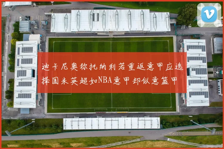 迪卡尼奥称托纳利若重返意甲应选择国米英超如NBA意甲却似意篮甲