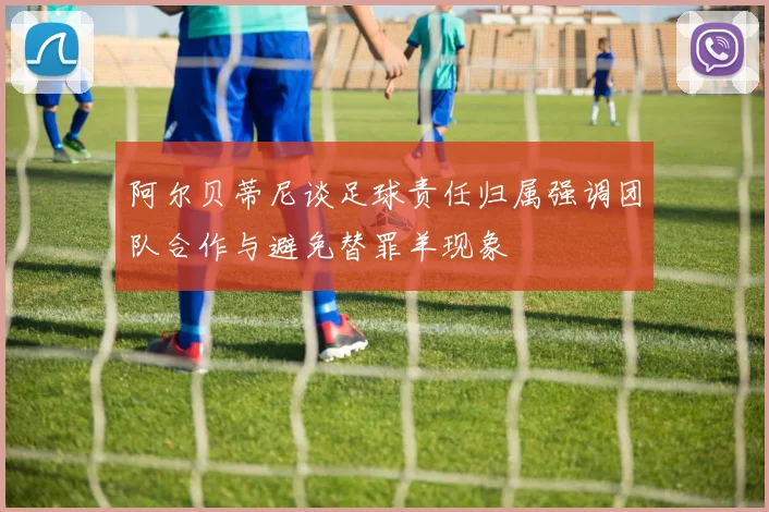 阿尔贝蒂尼谈足球责任归属强调团队合作与避免替罪羊现象