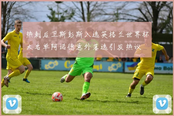 热刺后卫斯彭斯入选英格兰世界杯大名单阿诺德意外落选引发热议
