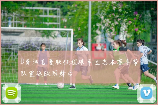 B费坦言曼联征程艰辛立志本赛季带队重返欧冠舞台