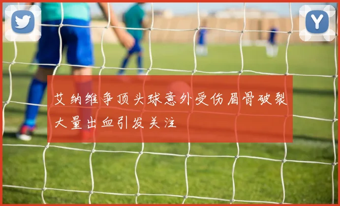 艾纳维争顶头球意外受伤眉骨破裂大量出血引发关注